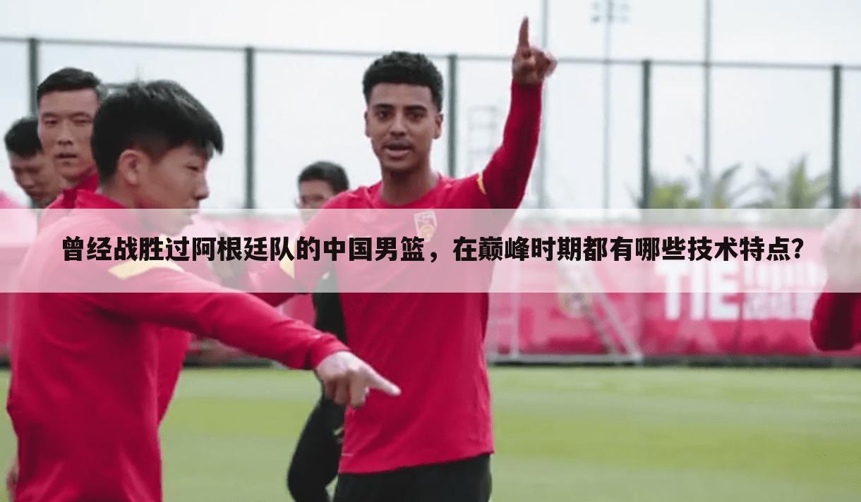曾经战胜过阿根廷队的中国男篮,在巅峰时期都有哪些技术特点?