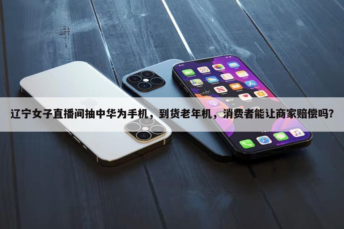 辽宁女子直播间抽中华为手机,到货老年机,消费者能让商家赔偿吗?