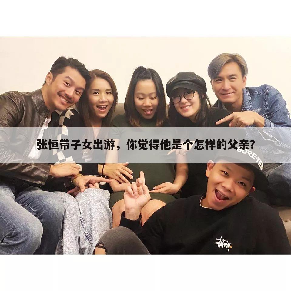 张恒带子女出游,你觉得他是个怎样的父亲?