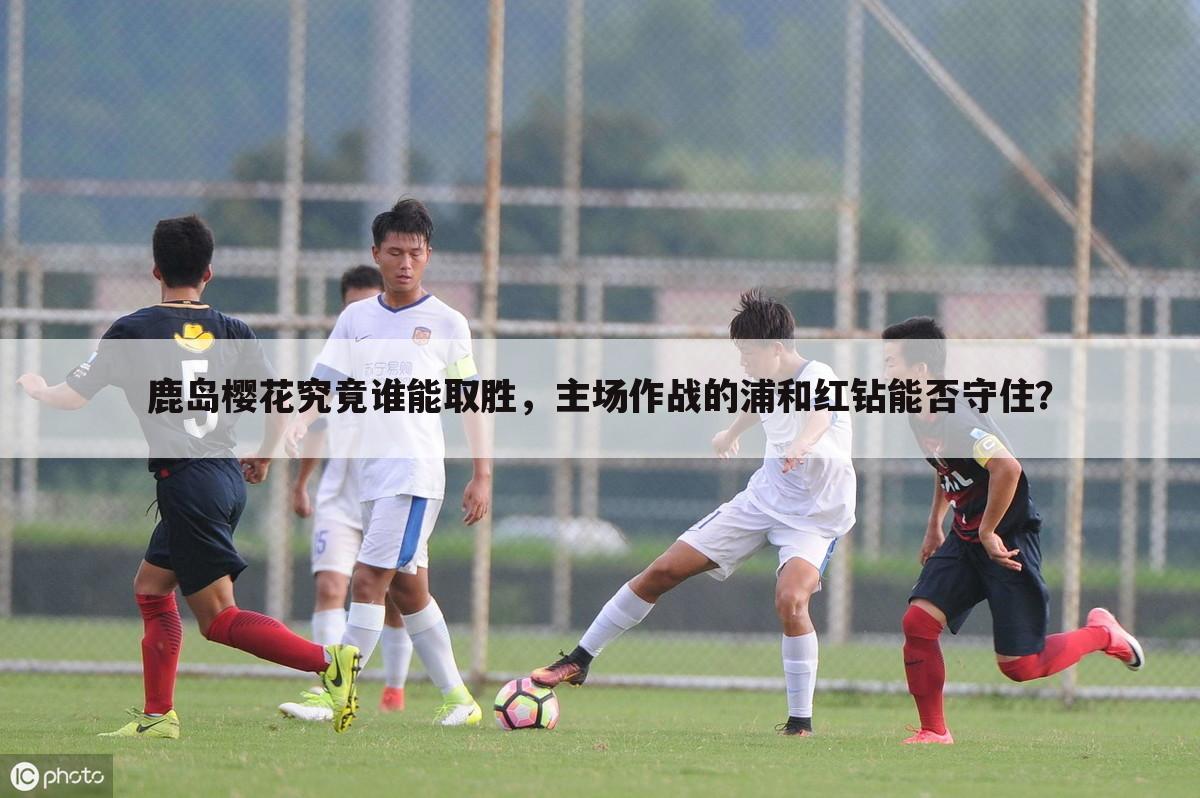 鹿岛樱花究竟谁能取胜,主场作战的浦和红钻能否守住?