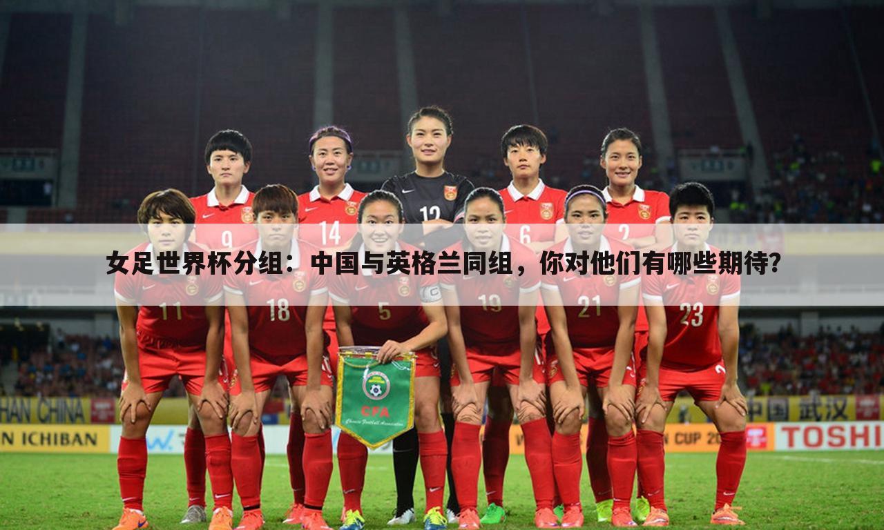女足世界杯分组:中国与英格兰同组,你对他们有哪些期待?