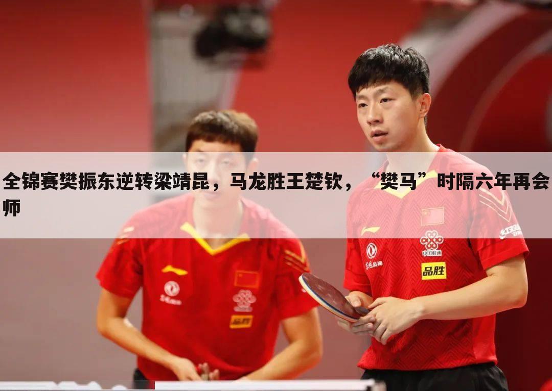 全锦赛樊振东逆转梁靖昆,马龙胜王楚钦,“樊马”时隔六年再会师