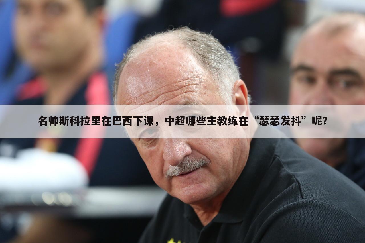 名帅斯科拉里在巴西下课,中超哪些主教练在“瑟瑟发抖”呢?