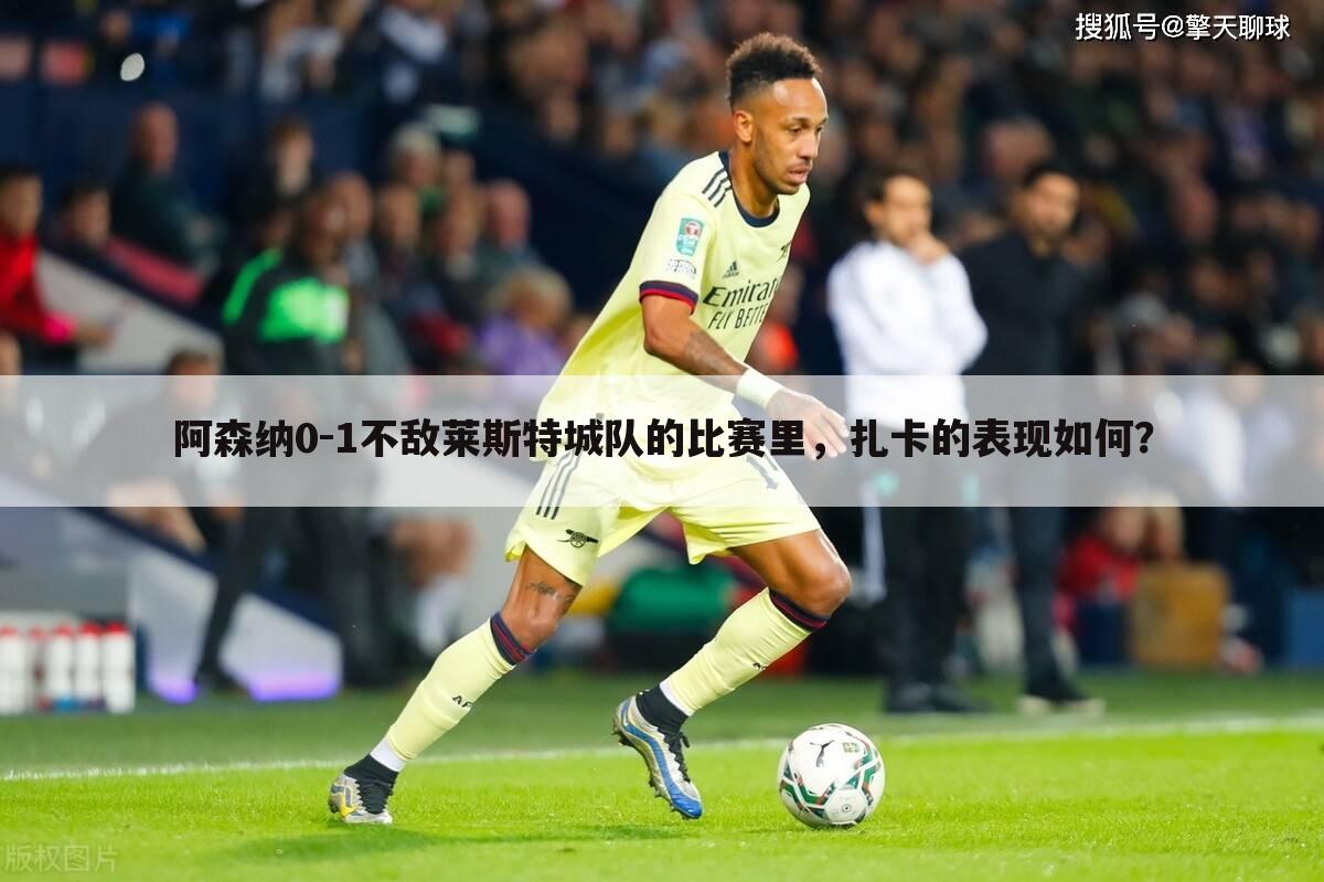 阿森纳0-1不敌莱斯特城队的比赛里,扎卡的表现如何?