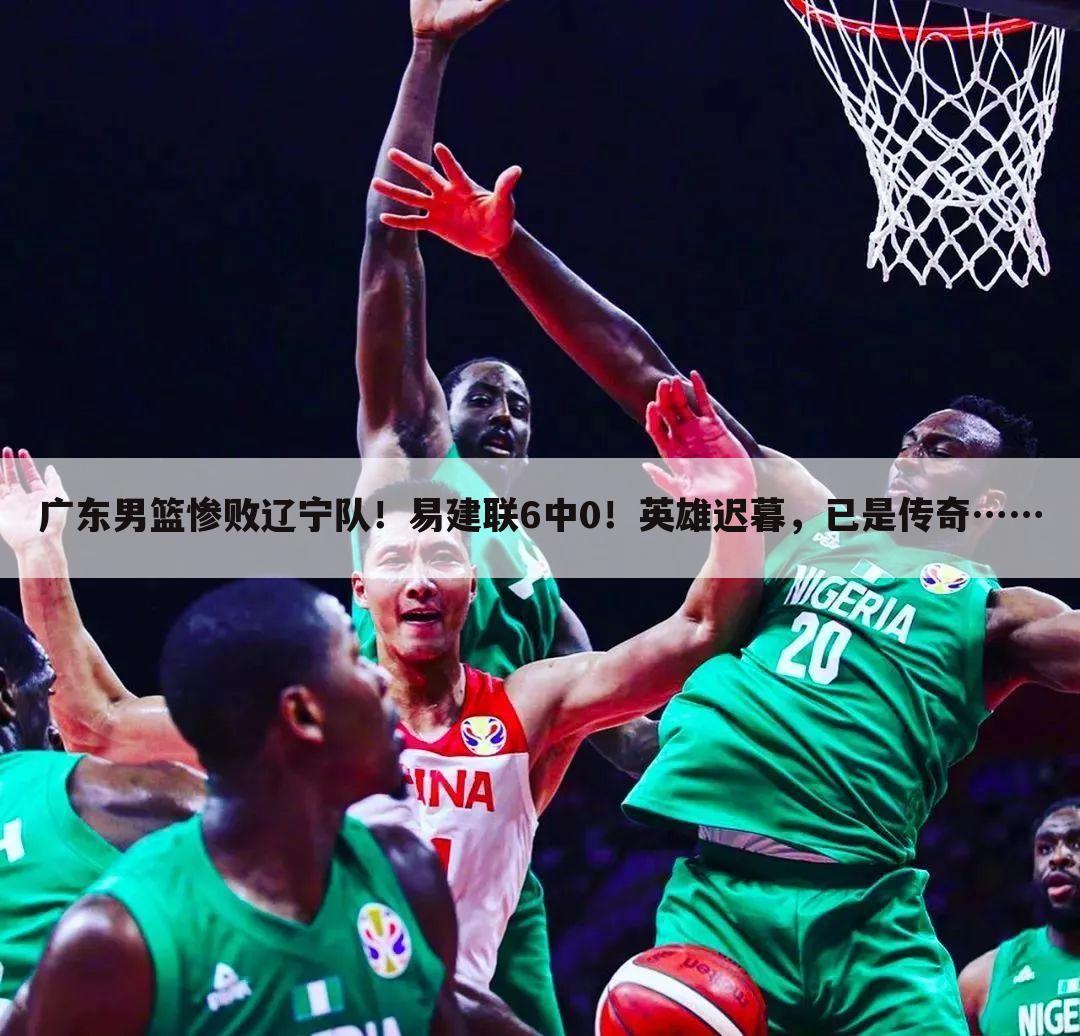 广东男篮惨败辽宁队!易建联6中0!英雄迟暮,已是传奇……