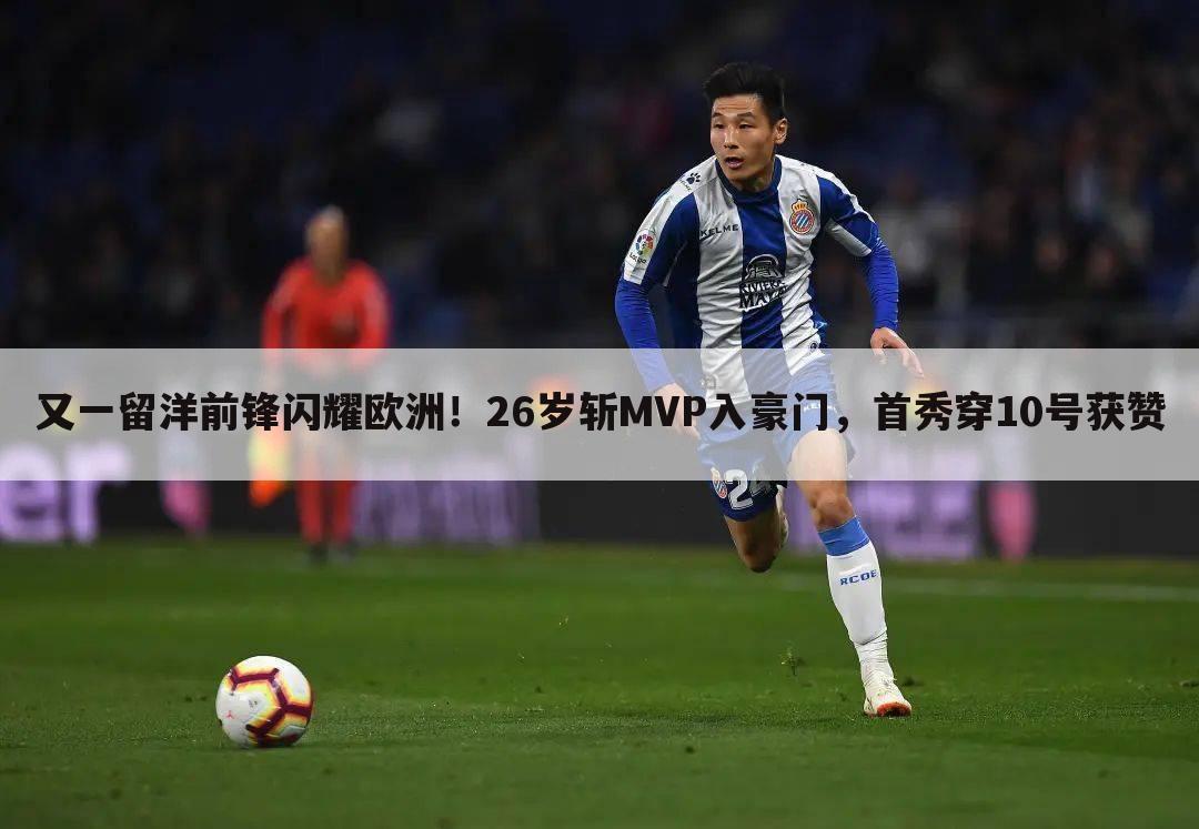 又一留洋前锋闪耀欧洲!26岁斩MVP入豪门,首秀穿10号获赞