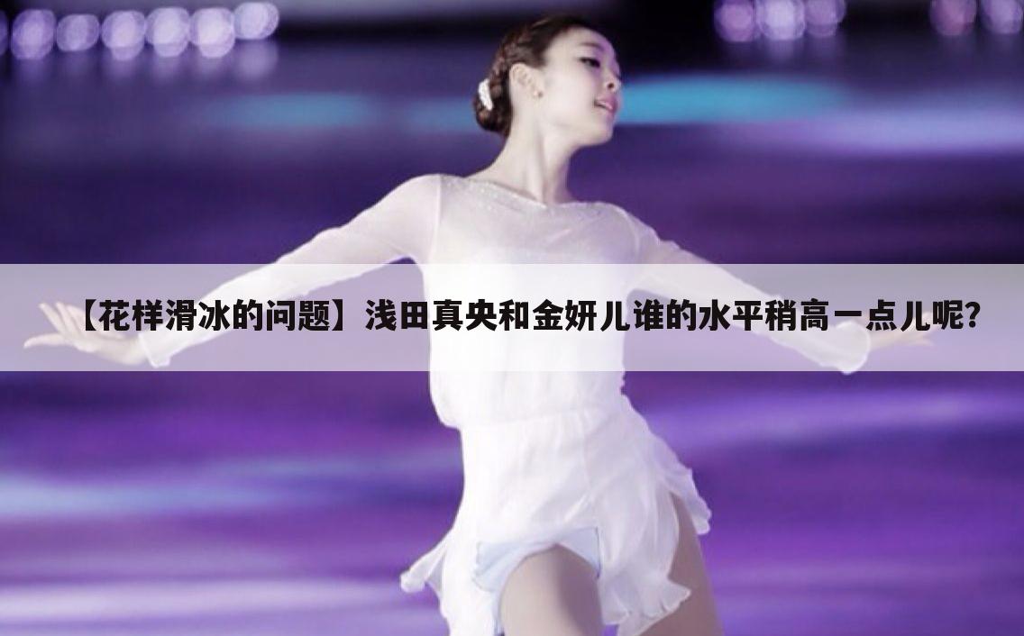 【花样滑冰的问题】浅田真央和金妍儿谁的水平稍高一点儿呢?