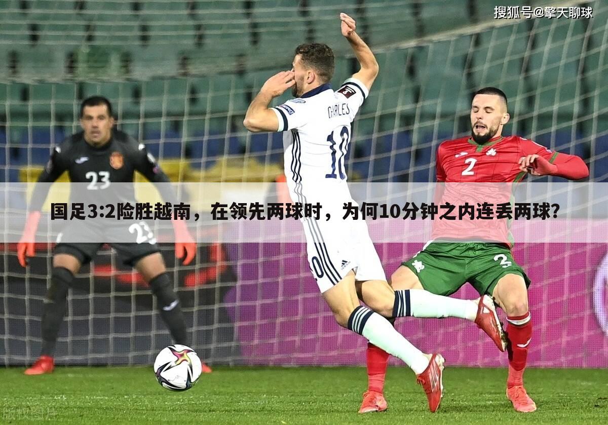 国足3:2险胜越南,在领先两球时,为何10分钟之内连丢两球?