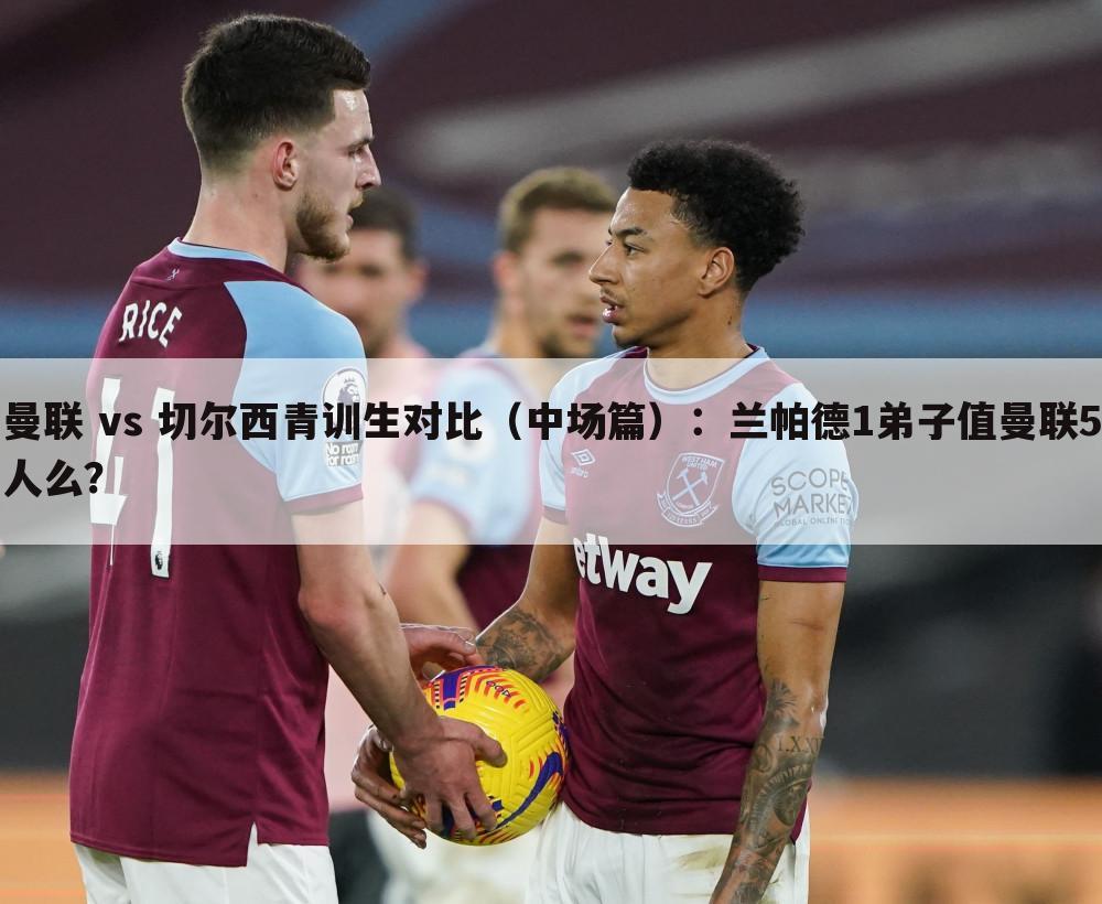 曼联 vs 切尔西青训生对比(中场篇):兰帕德1弟子值曼联5人么?