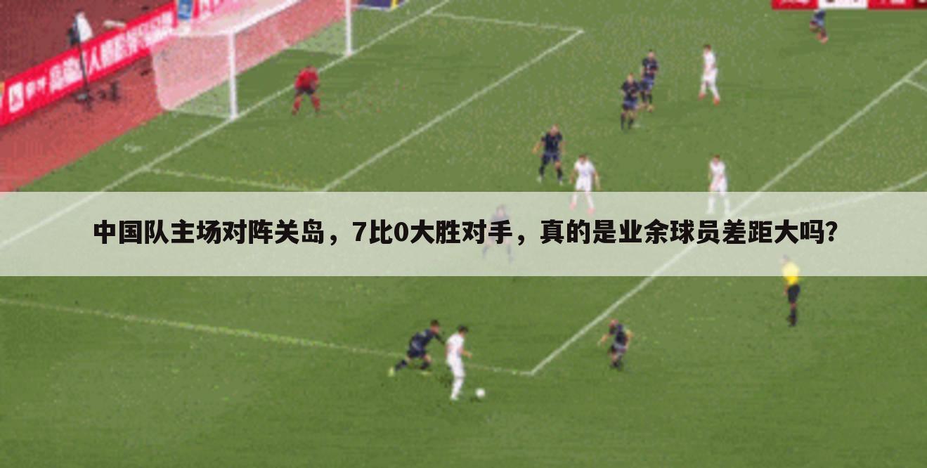 中国队主场对阵关岛,7比0大胜对手,真的是业余球员差距大吗?