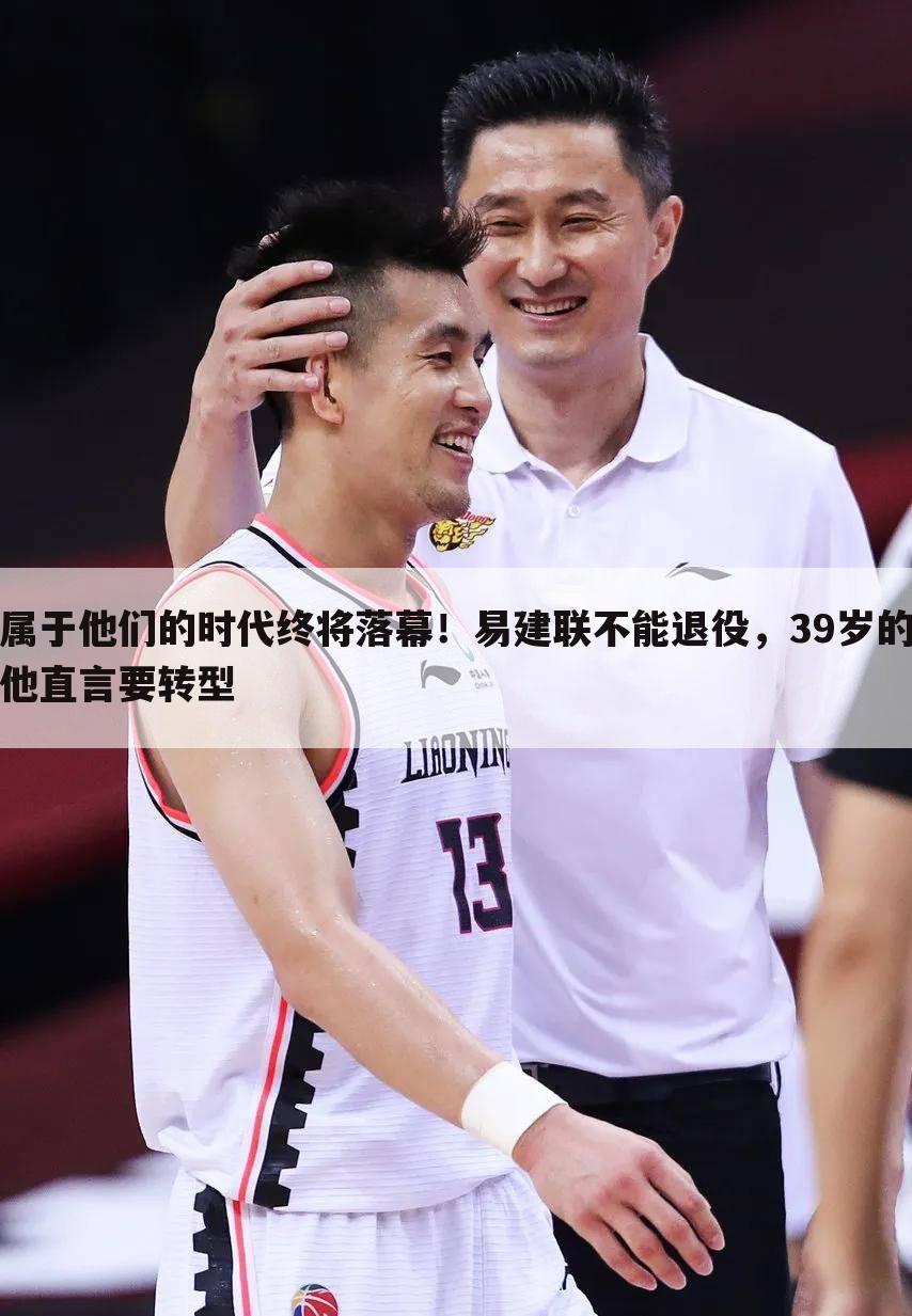 属于他们的时代终将落幕!易建联不能退役,39岁的他直言要转型