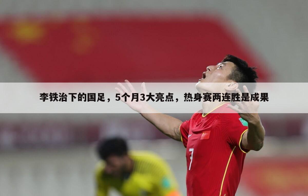 李铁治下的国足,5个月3大亮点,热身赛两连胜是成果