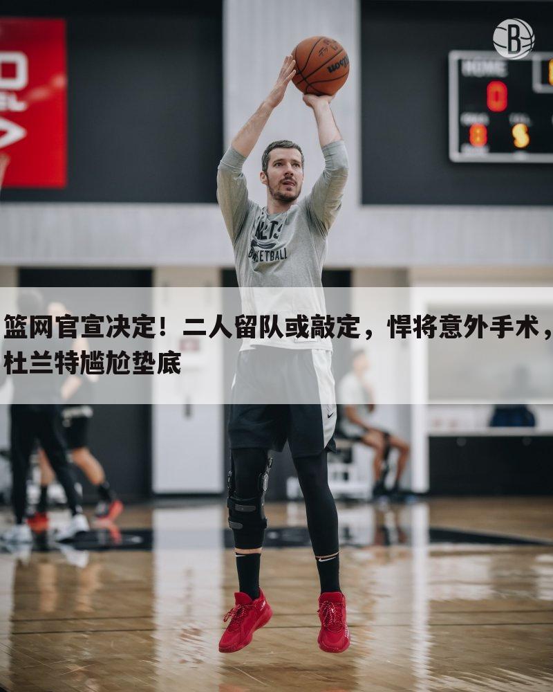 篮网官宣决定!二人留队或敲定,悍将意外手术,杜兰特尴尬垫底