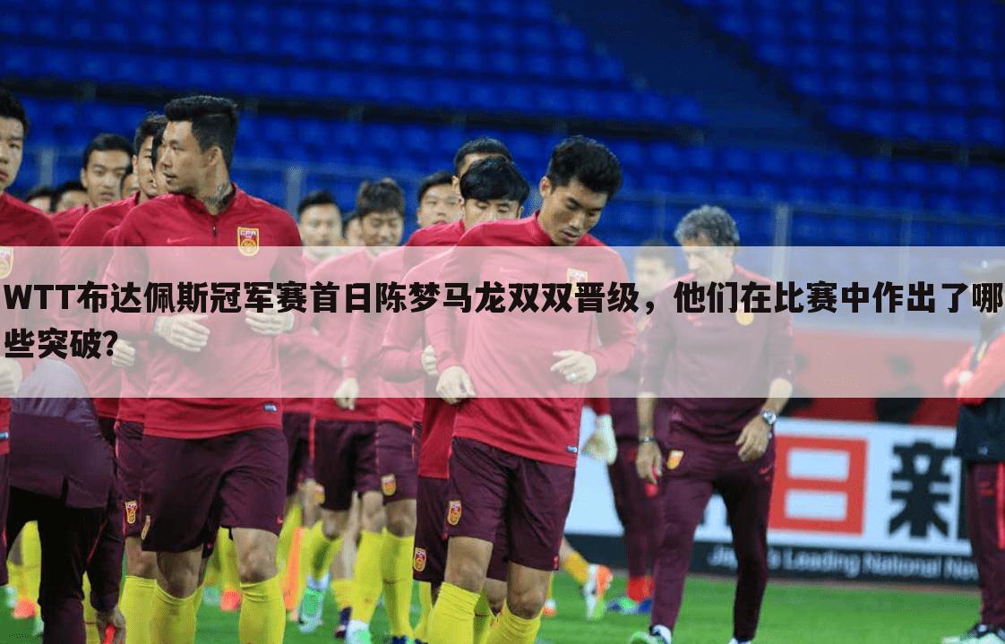 WTT布达佩斯冠军赛首日陈梦马龙双双晋级,他们在比赛中作出了哪些突破?