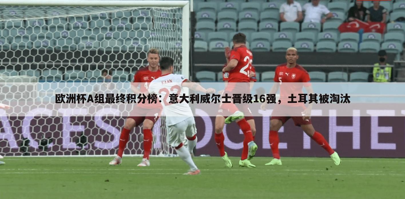 欧洲杯A组最终积分榜:意大利威尔士晋级16强,土耳其被淘汰