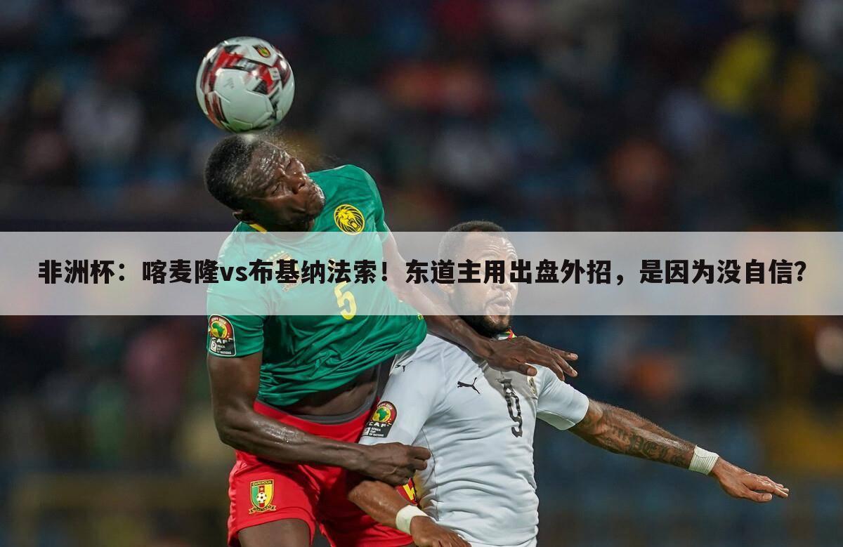 非洲杯:喀麦隆vs布基纳法索!东道主用出盘外招,是因为没自信?