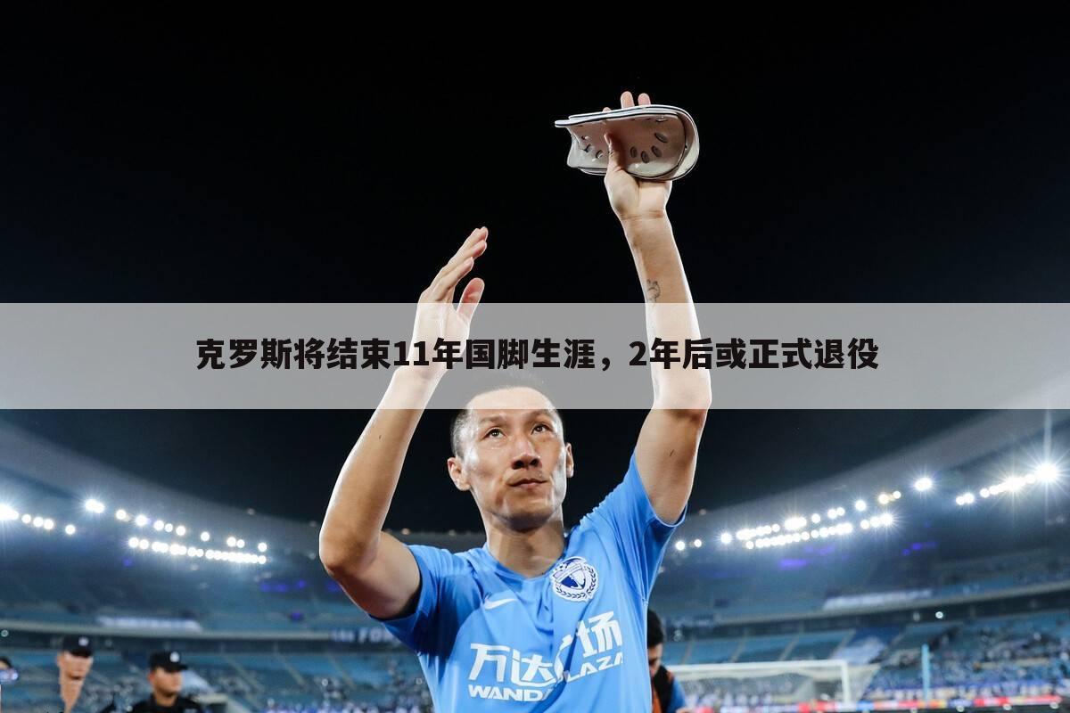 克罗斯将结束11年国脚生涯,2年后或正式退役