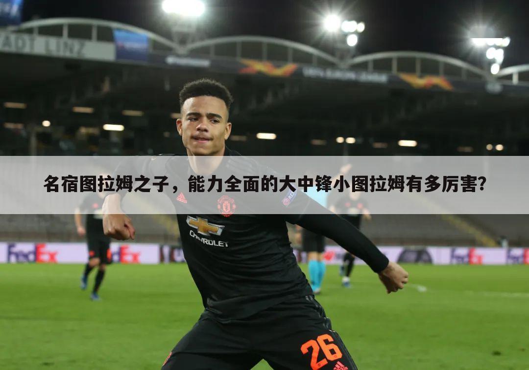 名宿图拉姆之子,能力全面的大中锋小图拉姆有多厉害?