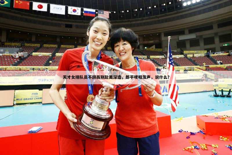 天才女排队员不辞而别赴美深造,郎平哽咽发声,说什么?