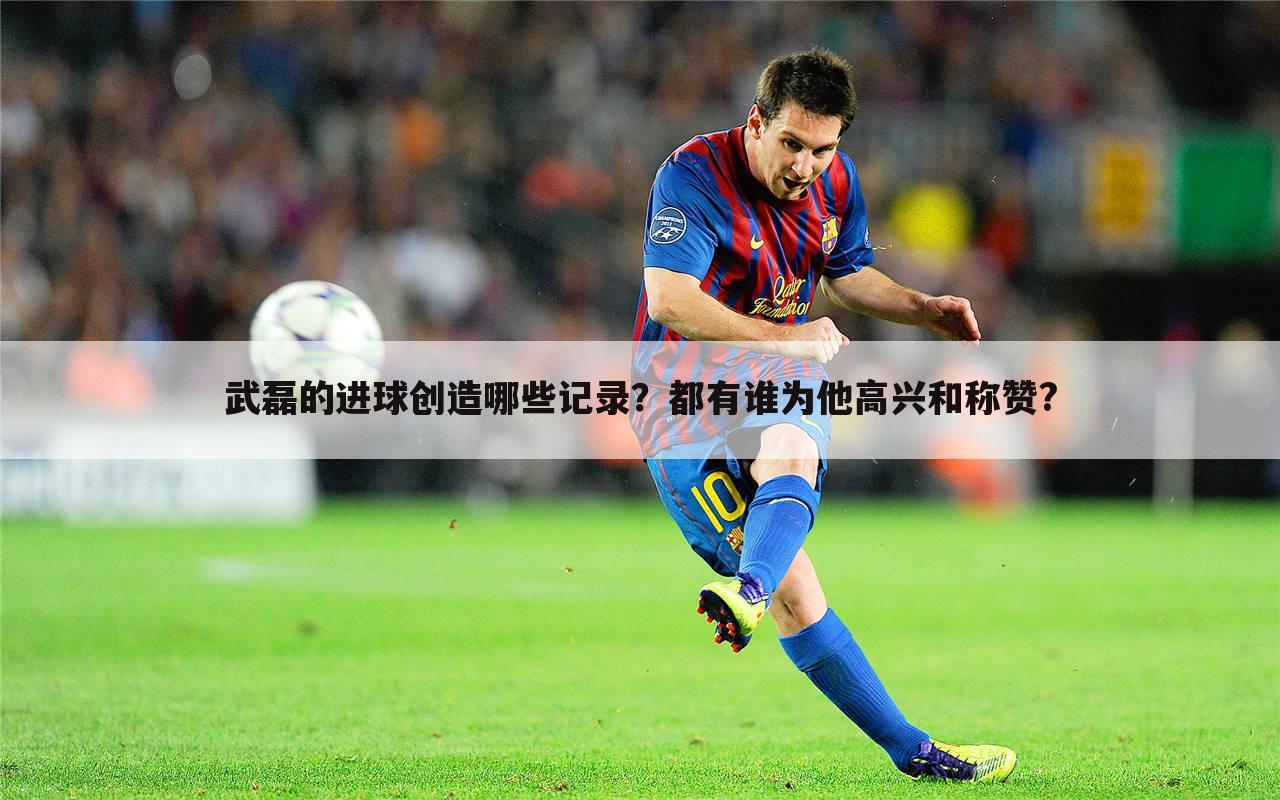武磊的进球创造哪些记录?都有谁为他高兴和称赞?