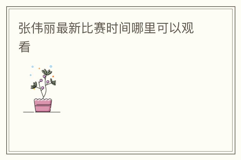 张伟丽最新比赛时间哪里可以观看