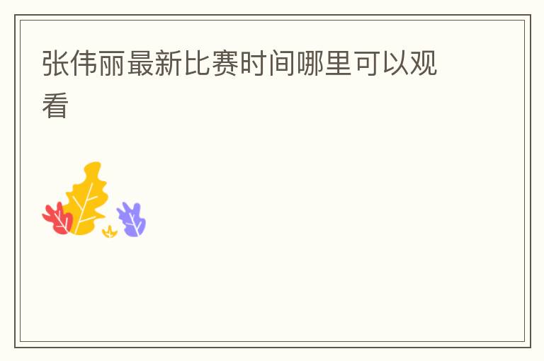 张伟丽最新比赛时间哪里可以观看