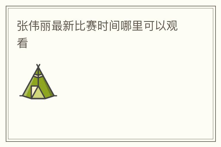 张伟丽最新比赛时间哪里可以观看