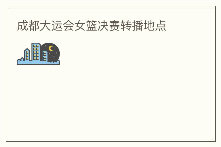 成都大运会女篮决赛转播地点