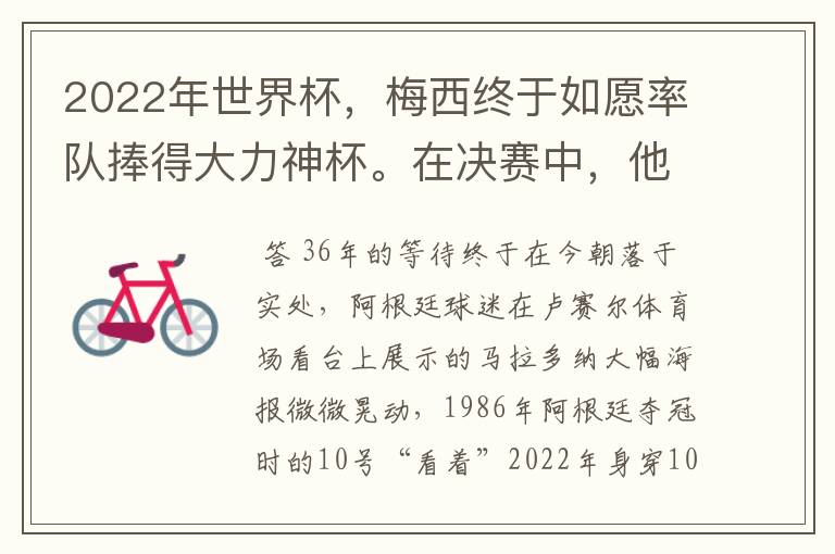 2022年世界杯，梅西终于如愿率队捧得大力神杯。在决赛中，他一人独得两球，成为世界杯历史上第一位也是
